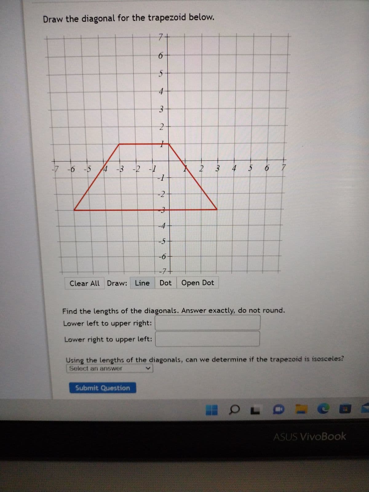 Draw the diagonal for the trapezoid below.
Clear All Draw: Line
7-
6
5
4
Submit Question
3
2
-7 -6 -5 4 -3 -2 -1
-1
7
-2
-4
2
-5
-6
-7+
Dot Open Dot
3 4
5 6 7
Find the lengths of the diagonals. Answer exactly, do not round.
Lower left to upper right:
Lower right to upper left:
Using the lengths of the diagonals, can we determine if the trapezoid is isosceles?
Select an answer
O OL
=
ASUS VivoBook