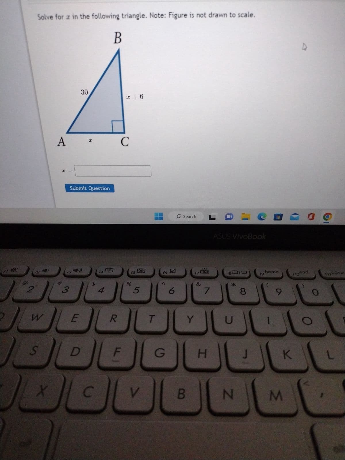 1*X
2
2
Solve for x in the following triangle. Note: Figure is not drawn to scale.
12
W
S
X
A
x =
13
3
Submit Question
E
30
D
X
C
14
4
B
R
x+6
C
F
f5
%
5
V
T
f6
G
6
O Search
f7
Y
B
&
7
H
ASUS VivoBook
f80/
*
U
HOD
N
8
J
19
home
9
K
M
K
09
floend
f11 Pgup
L
