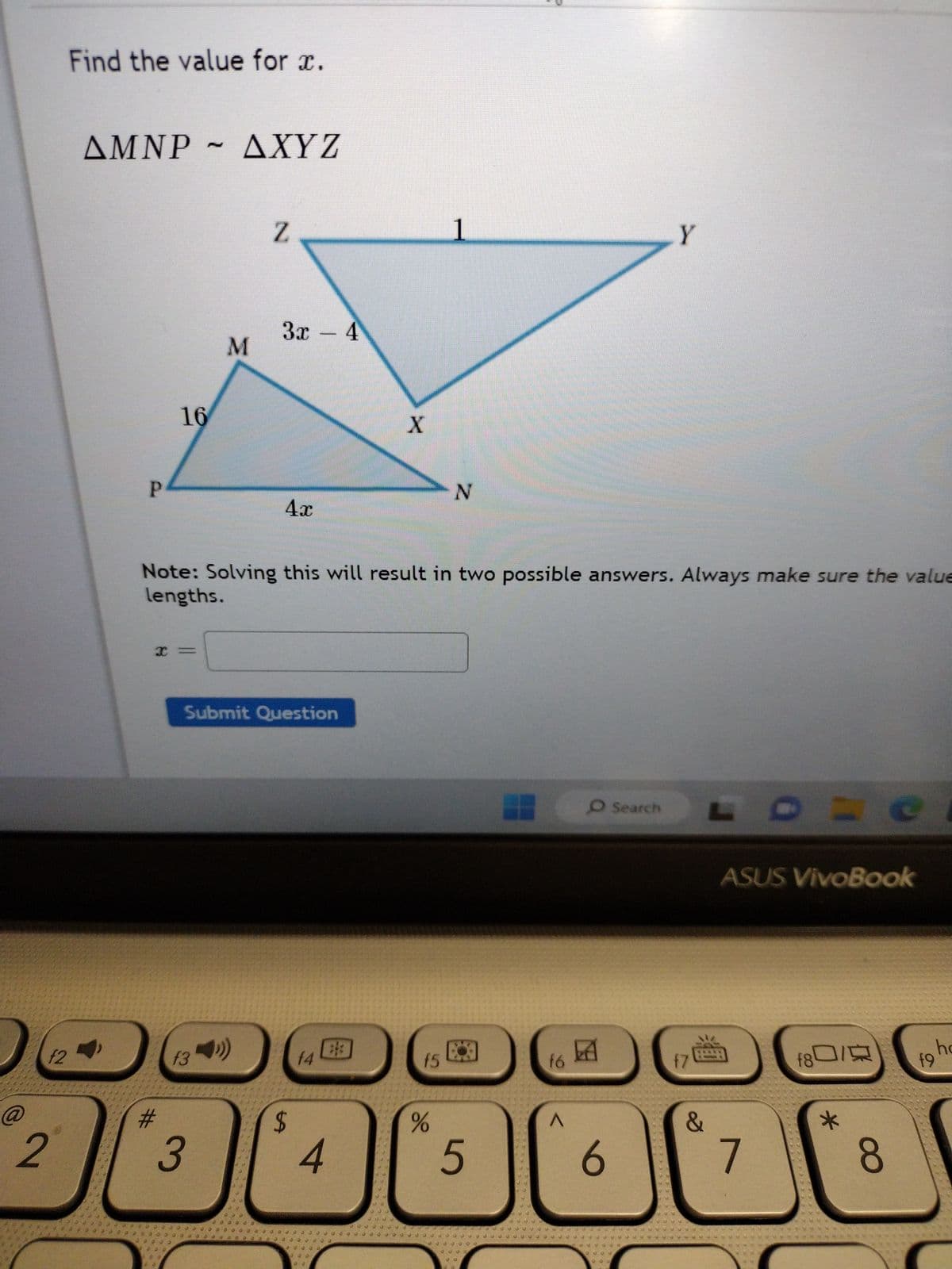 @
2
f2
Find the value for ï.
AMNP
P
16
I =
#
M
AXYZ
M
3
f34)
Z
3x - 4
4x
Submit Question
Note: Solving this will result in two possible answers. Always make sure the value
lengths.
$
f4
4
3
39
QQ
X
J
f5
do
000
1
N
5
f6
A
Y
O Search L
6
17
&
ASUS VivoBook
7
f80/
*
8
ho
f9