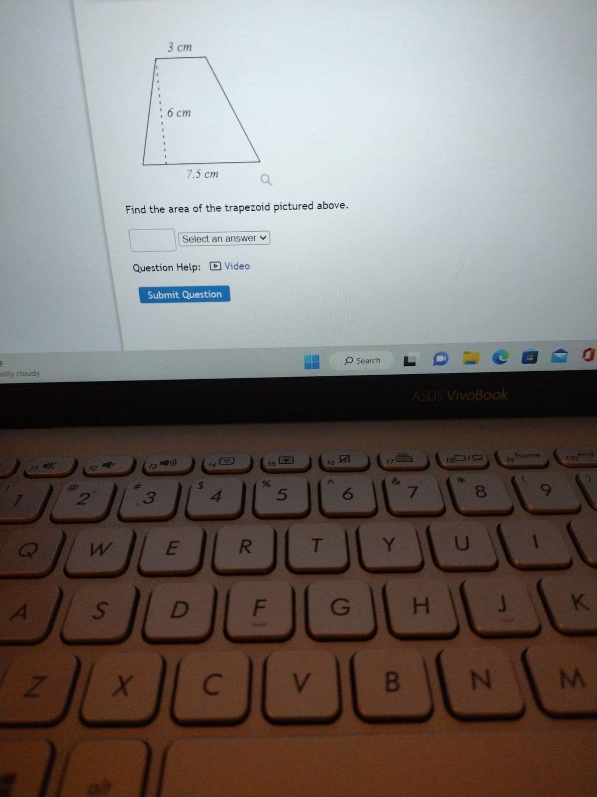 F
ostly cloudy
F1
Q
A
ex
Z
12
2
W
S
X
3 cm
Find the area of the trapezoid pictured above.
16 cm
f3
Question Help: Video
3
7.5 cm
Submit Question
Select an answer ✓
E
D
$
f4
4
C
R
f5
%
F
5
T
V
f6
O Search
19
6
G
f7
&
Y
LDM
B
ASUS VivoBook
7
H
180/0
8
N
19
0
home
0
to end
(10
K
M