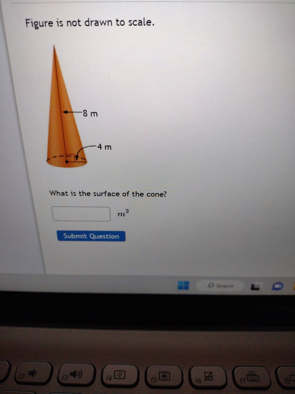 12
Figure is not drawn to scale.
-8 m
4 m
What is the surface of the cone?
f3
Submit Question
2
m²
f4
33
15
C
f6
O Search
因
17
18