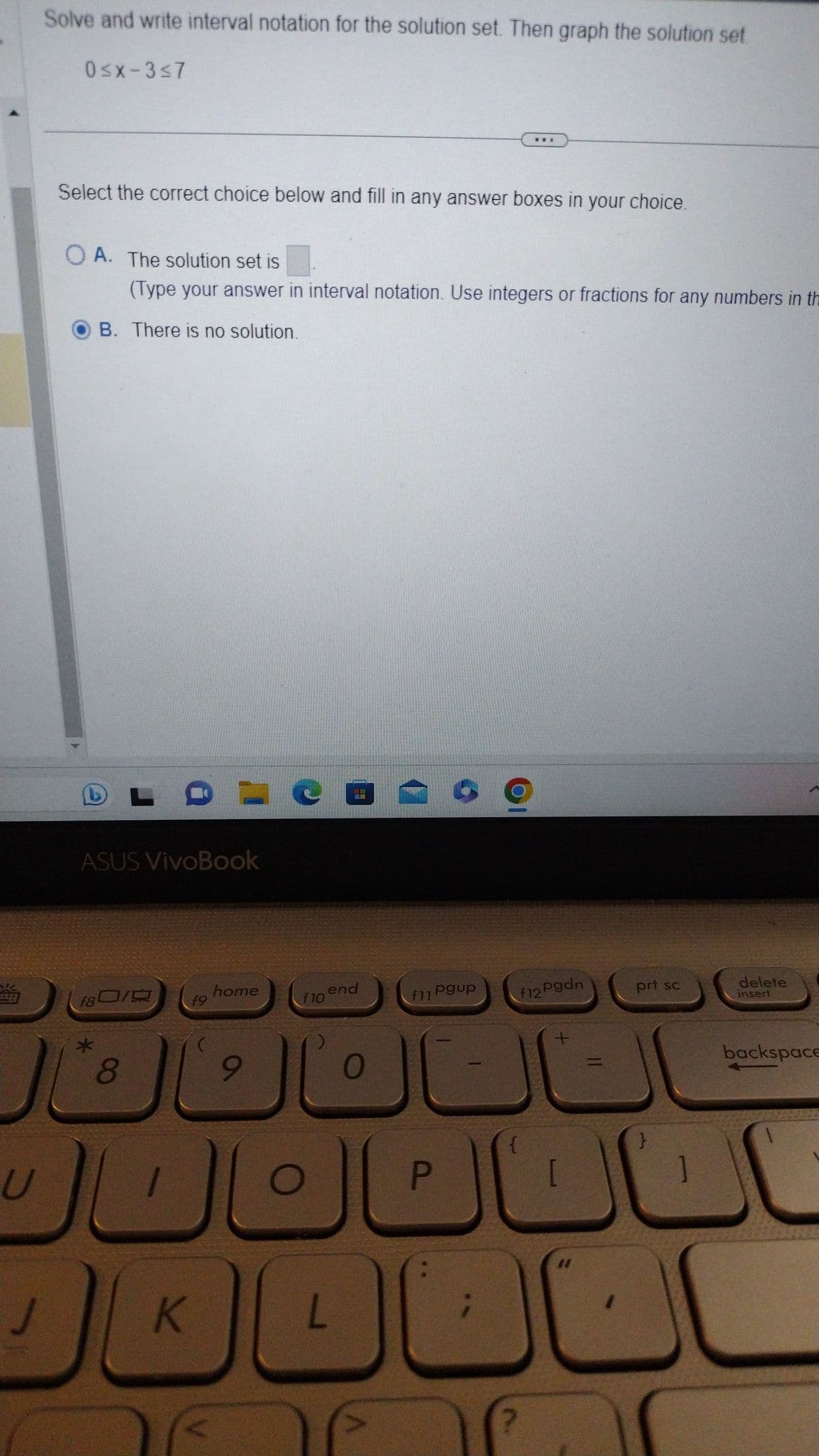 U
J
Solve and write interval notation for the solution set. Then graph the solution set
0≤x-3≤7
Select the correct choice below and fill in any answer boxes in your choice.
OA. The solution set is
(Type your answer in interval notation. Use integers or fractions for any numbers in the
OB. There is no solution.
ASUS VivoBook
f80/
*
LC
8
f9
K
home
9
f10
end
L
0
***
og
f11 Pgup
P
f12 Pgdn
+
11
prt sc
delete
insert
backspace