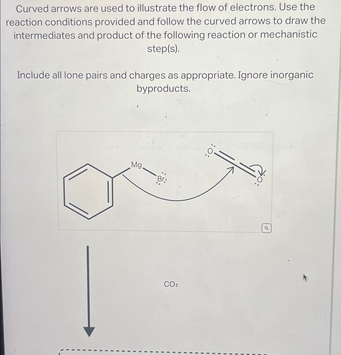 Curved arrows are used to illustrate the flow of electrons. Use the
reaction conditions provided and follow the curved arrows to draw the
intermediates and product of the following reaction or mechanistic
step(s).
Include all lone pairs and charges as appropriate. Ignore inorganic
byproducts.
Mg
Br
:0:
CO2
Q