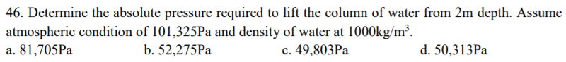 46. Determine the absolute pressure required to lift the column of water from 2m depth. Assume
atmospheric condition of 101,325Pa and density of water at 1000kg/m³.
a. 81,705Pa
b. 52,275PA
c. 49,803Pa
d. 50,313PA
