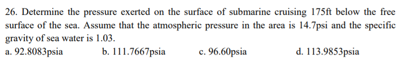 26. Determine the pressure exerted on the surface of submarine cruising 175ft below the free
surface of the sea. Assume that the atmospheric pressure in the area is 14.7psi and the specific
gravity of sea water is 1.03.
a. 92.8083psia
b. 111.7667psia
c. 96.60psia
d. 113.9853psia
