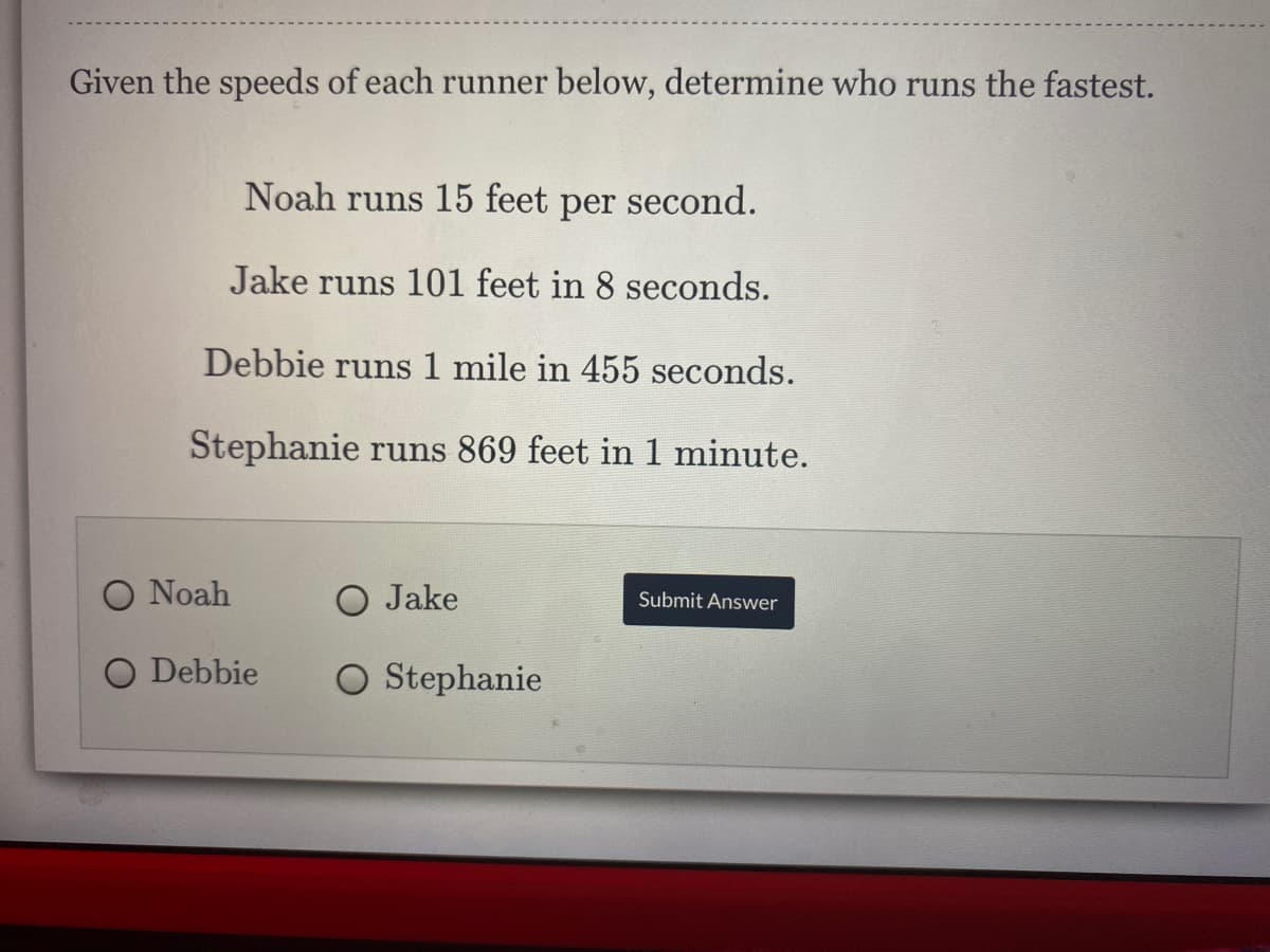 Given the speeds of each runner below, determine who runs the fastest.
Noah runs 15 feet
per
second.
Jake runs 101 feet in 8 seconds.
Debbie runs 1 mile in 455 seconds.
Stephanie runs 869 feet in 1 minute.
O Noah
O Jake
Submit Answer
O Debbie
O Stephanie
