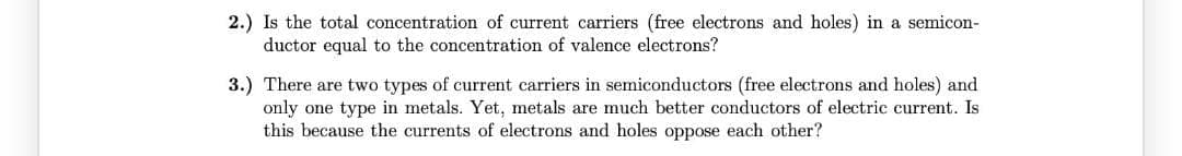 2.) Is the total concentration of current carriers (free electrons and holes) in a semicon-
ductor equal to the concentration of valence electrons?
3.) There are two types of current carriers in semiconductors (free electrons and holes) and
only one type in metals. Yet, metals are much better conductors of electric current. Is
this because the currents of electrons and holes oppose each other?