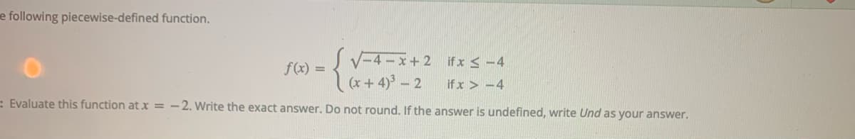 e following piecewise-defined function.
SV-4-x+2 if x < -4
(x + 4)° – 2
f(x) =
if x > -4
= Evaluate this function at x = – 2. Write the exact answer. Do not round. If the answer is undefined, write Und as your answer.
