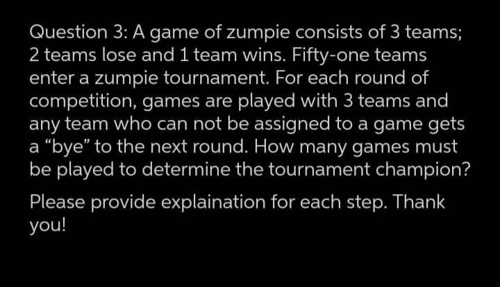 Question 3: A game of zumpie consists of 3 teams;
2 teams lose and 1 team wins. Fifty-one teams
enter a zumpie tournament. For each round of
competition, games are played with 3 teams and
any team who can not be assigned to a game gets
a “bye" to the next round. How many games must
be played to determine the tournament champion?
Please provide explaination for each step. Thank
you!
