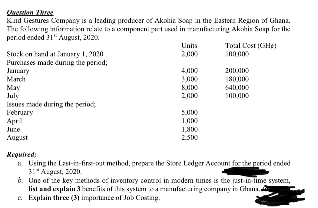 Question Three
Kind Gestures Company is a leading producer of Akohia Soap in the Eastern Region of Ghana.
The following information relate to a component part used in manufacturing Akohia Soap for the
period ended 31st August, 2020.
Units
Total Cost (GH¢)
2,000
Stock on hand at January 1, 2020
Purchases made during the period;
January
March
100,000
4,000
3,000
8,000
2,000
200,000
180,000
640,000
100,000
Мay
July
Issues made during the period;
February
April
5,000
1,000
June
1,800
2,500
August
Required;
a. Using the Last-in-first-out method, prepare the Store Ledger Account for the period ended
31st August, 2020.
b. One of the key methods of inventory control in modern times is the just-in-time system,
list and explain 3 benefits of this system to a manufacturing company in Ghana.
c. Explain three (3) importance of Job Costing.

