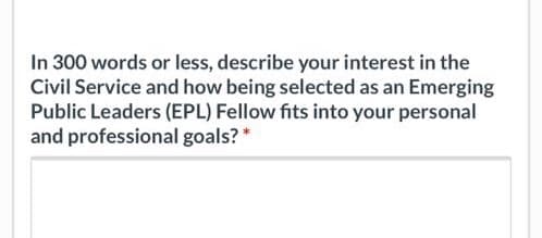 In 300 words or less, describe your interest in the
Civil Service and how being selected as an Emerging
Public Leaders (EPL) Fellow fits into your personal
and professional goals? *
