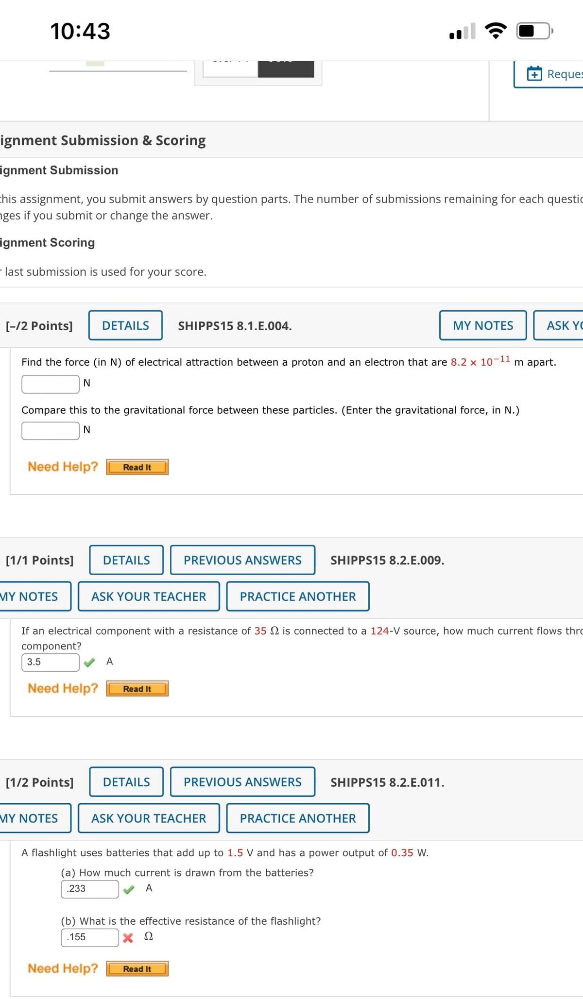 10:43
Reques
ignment Submission & Scoring
ignment Submission
chis assignment, you submit answers by question parts. The number of submissions remaining for each questic
nges if you submit or change the answer.
ignment Scoring
- last submission is used for your score.
[-/2 Points]
DETAILS
SHIPPS15 8.1.E.004.
MY NOTES
ASK YC
Find the force (in N) of electrical attraction between a proton and an electron that are 8.2 x 10-11 m apart.
Compare this to the gravitational force between these particles. (Enter the gravitational force, in N.)
Need Help?
Read It
[1/1 Points]
DETAILS
PREVIOUS ANSWERS
SHIPPS15 8.2.E.009.
MY NOΤES
ASK YOUR TEACHER
PRACTICE ANOTHER
If an electrical component with a resistance of 35 N is connected to a 124-V source, how much current flows thro
component?
3.5
A
Need Help?
Read It
[1/2 Points]
DETAILS
PREVIOUS ANSWERS
SHIPPS15 8.2.E.011.
MY NOΤE
ASK YOUR TEACHER
PRACTICE ANOTHER
A flashlight uses batteries that add up to 1.5 V and has a power output of 0.35 W.
(a) How much current is drawn from the batteries?
.233
A
(b) What is the effective resistance of the flashlight?
.155
Ω
Need Help?
Read It
