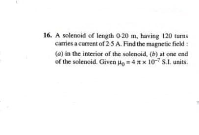 16. A solenoid of length 0-20 m, having 120 turns
carries a current of 2-5 A. Find the magnetic field :
(a) in the interior of the solenoid, (b) at one end
of the solenoid. Given Ho = 4 x 10-7 S.I. units.
