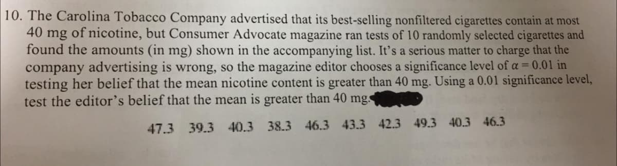 10. The Carolina Tobacco Company advertised that its best-selling nonfiltered cigarettes contain at most
40 mg of nicotine, but Consumer Advocate magazine ran tests of 10 randomly selected cigarettes and
found the amounts (in mg) shown in the accompanying list. It's a serious matter to charge that the
company advertising is wrong, so the magazine editor chooses a significance level of a = 0.01 in
testing her belief that the mean nicotine content is greater than 40 mg. Using a 0.01 significance level,
test the editor's belief that the mean is greater than 40 mg.
47.3 39.3 40.3 38.3 46.3 43.3 42.3 49.3 40.3 46.3
