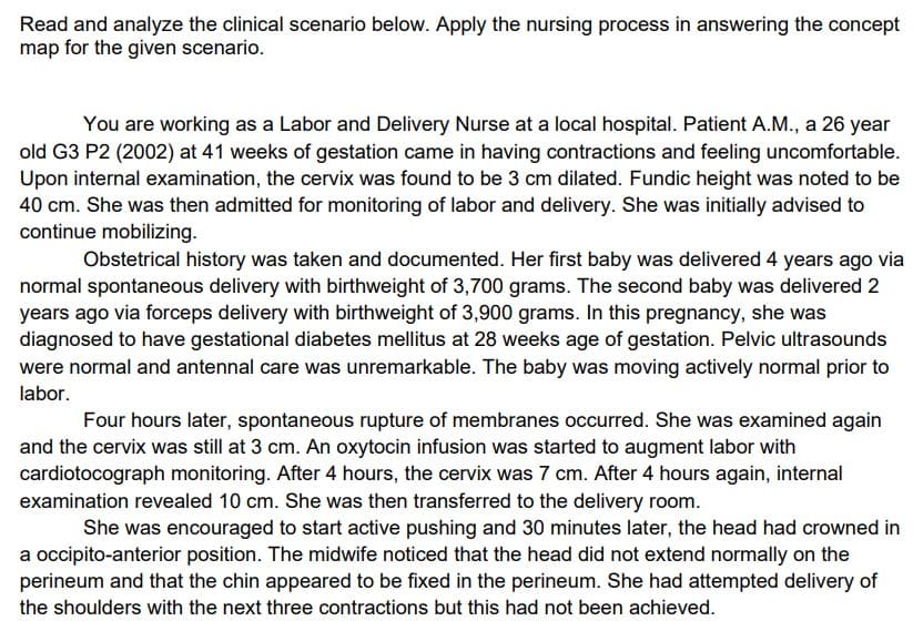 Read and analyze the clinical scenario below. Apply the nursing process in answering the concept
map for the given scenario.
You are working as a Labor and Delivery Nurse at a local hospital. Patient A.M., a 26 year
old G3 P2 (2002) at 41 weeks of gestation came in having contractions and feeling uncomfortable.
Upon internal examination, the cervix was found to be 3 cm dilated. Fundic height was noted to be
40 cm. She was then admitted for monitoring of labor and delivery. She was initially advised to
continue mobilizing.
Obstetrical history was taken and documented. Her first baby was delivered 4 years ago via
normal spontaneous delivery with birthweight of 3,700 grams. The second baby was delivered 2
years ago via forceps delivery with birthweight of 3,900 grams. In this pregnancy, she was
diagnosed to have gestational diabetes mellitus at 28 weeks age of gestation. Pelvic ultrasounds
were normal and antennal care was unremarkable. The baby was moving actively normal prior to
labor.
Four hours later, spontaneous rupture of membranes occurred. She was examined again
and the cervix was still at 3 cm. An oxytocin infusion was started to augment labor with
cardiotocograph monitoring. After 4 hours, the cervix was 7 cm. After 4 hours again, internal
examination revealed 10 cm. She was then transferred to the delivery room.
She was encouraged to start active pushing and 30 minutes later, the head had crowned in
a occipito-anterior position. The midwife noticed that the head did not extend normally on the
perineum and that the chin appeared to be fixed in the perineum. She had attempted delivery of
the shoulders with the next three contractions but this had not been achieved.
