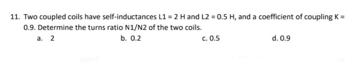 11. Two coupled coils have self-inductances L1 = 2 H and L2 = 0.5 H, and a coefficient of coupling K =
0.9. Determine the turns ratio N1/N2 of the two coils.
a. 2
b. 0.2
c. 0.5
d. 0.9
