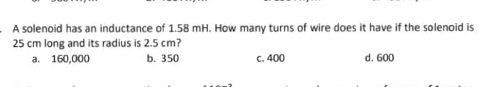 A solenoid has an inductance of 1.58 mH. How many turns of wire does it have if the solenoid is
25 cm long and its radius is 2.5 cm?
а. 160,000
b. 350
c. 400
d. 600
