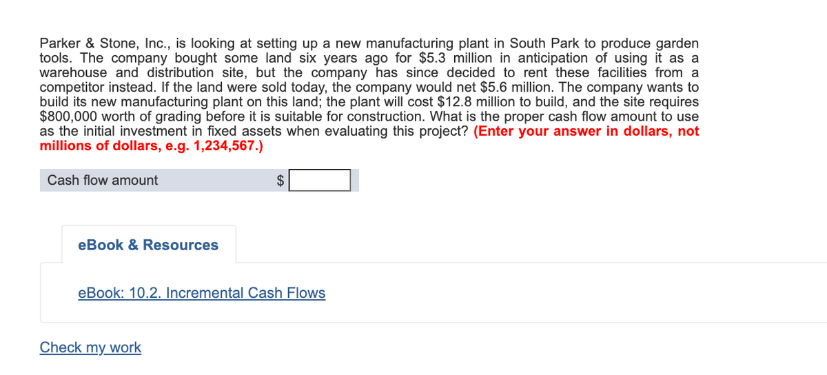 Parker & Stone, Inc., is looking at setting up a new manufacturing plant in South Park to produce garden
tools. The company bought some land six years ago for $5.3 million in anticipation of using it as a
warehouse and distribution site, but the company has since decided to rent these facilities from a
competitor instead. If the land were sold today, the company would net $5.6 million. The company wants to
build its new manufacturing plant on this land; the plant will cost $12.8 million to build, and the site requires
$800,000 worth of grading before it is suitable for construction. What is the proper cash flow amount to use
as the initial investment in fixed assets when evaluating this project? (Enter your answer in dollars, not
millions of dollars, e.g. 1,234,567.)
Cash flow amount
$
eBook & Resources
eBook: 10.2. Incremental Cash Flows
Check my work
