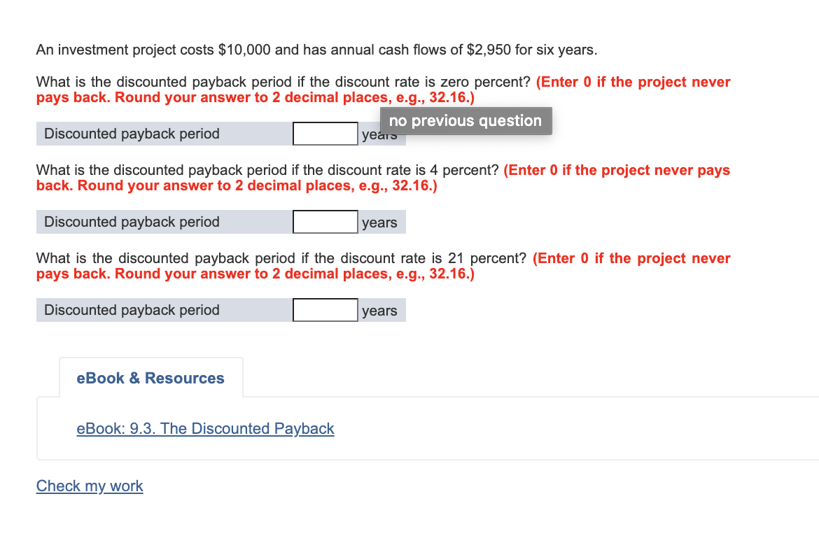 An investment project costs $10,000 and has annual cash flows of $2,950 for six years.
What is the discounted payback period if the discount rate is zero percent? (Enter 0 if the project never
pays back. Round your answer to 2 decimal places, e.g., 32.16.)
no previous question
years
Discounted payback period
What is the discounted payback period if the discount rate is 4 percent? (Enter 0 if the project never pays
back. Round your answer to 2 decimal places, e.g., 32.16.)
Discounted payback period
years
What is the discounted payback period if the discount rate is 21 percent? (Enter 0 if the project never
pays back. Round your answer to 2 decimal places, e.g., 32.16.)
Discounted payback period
years
eBook & Resources
eBook: 9.3. The Discounted Payback
Check my work
