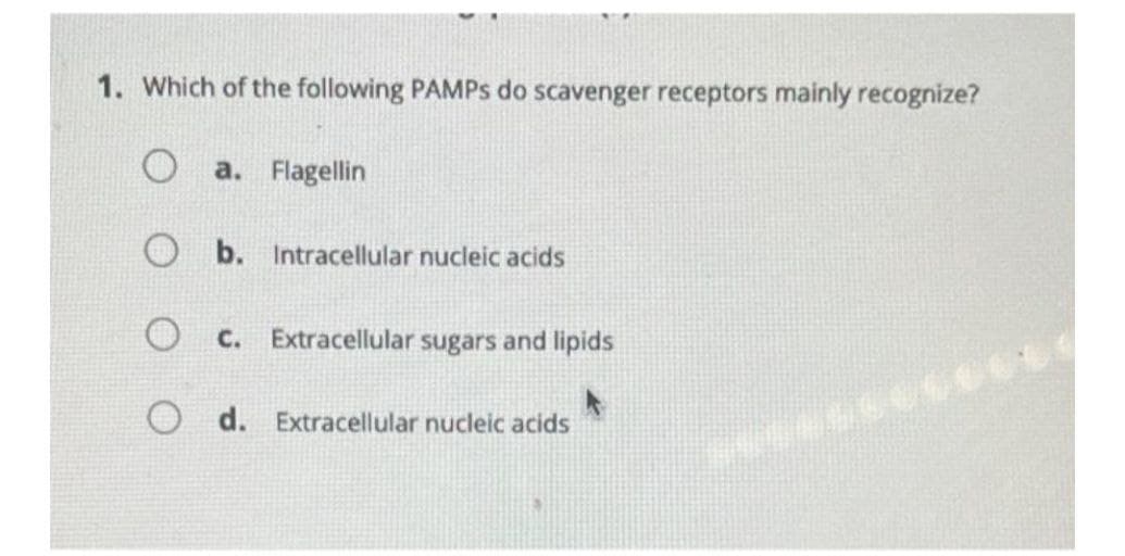 1. Which of the following PAMPS do scavenger receptors mainly recognize?
a. Flagellin
O b. Intracellular nucleic acids
O c. Extracellular sugars and lipids
d. Extracellular nucleic acids
