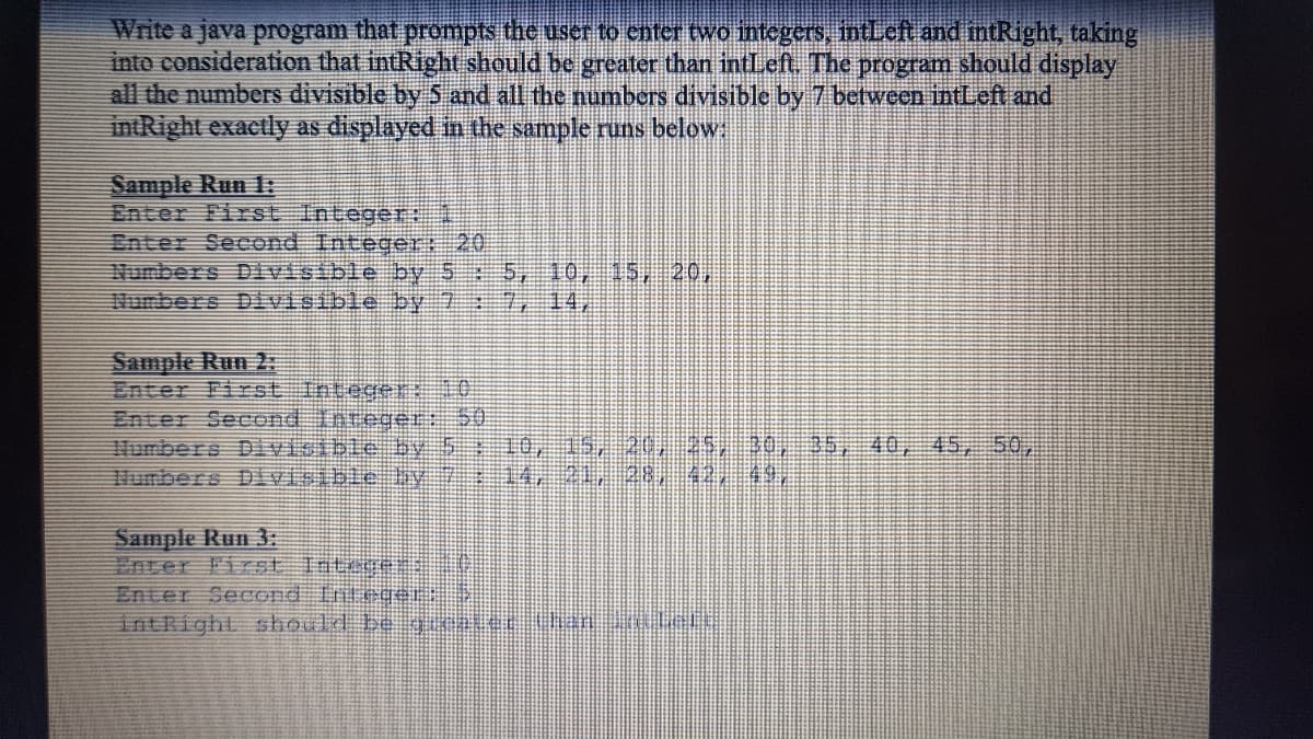 Write a java program that prompts the user to enter two integers, intLcft and intRight, taking
inte consideration that intRight should be greater than intLeft. The program should display
all the numberS divisible by 5 and all the numbers divisible by 7 between intLeft and
intRight exactly as displayed in the sample runs below
Sample Run 1:
Enter First Integer1
Enter Second Integer: 20
Numbers Divisible by 55, 10, 15, 20,
Numbers Divisible by
14,
Sample Run 2:
Enter First Inteeer: 10
Enter Seeond Inreger: 50
Humbers Divisible by 5 10, S, 20, 25, 30
Humbers D visible V
35, 40
45,
50,
Sample Run 3:
Enter First Intie
Enter Second Tnede
intRight should be gclc h l
