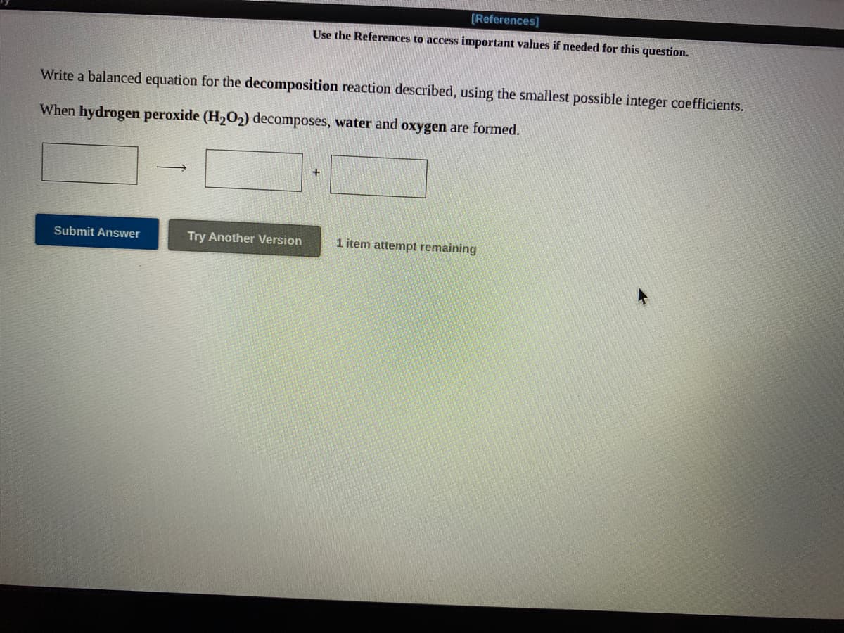 [References]
Use the References to access important values if needed for this question.
Write a balanced equation for the decomposition reaction described, using the smallest possible integer coefficients.
When hydrogen peroxide (H2O2) decomposes, water and oxygen are formed.
+.
Submit Answer
Try Another Version
1 item attempt remaining
