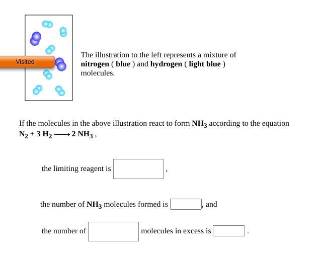 The illustration to the left represents a mixture of
nitrogen ( blue ) and hydrogen ( light blue )
molecules.
Visited
If the molecules in the above illustration react to form NH3 according to the equation
N2 + 3 H2 →2 NH3 ,
the limiting reagent i
the number of NH3 molecules formed is
and
the number of
molecules in excess is
