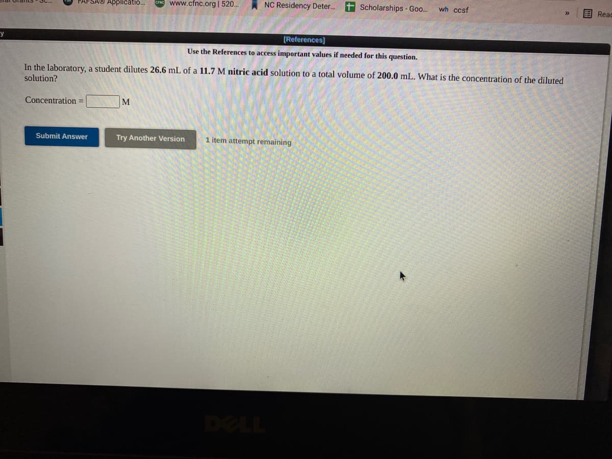 FAFSA® Applicatio.
NG www.cfnc.org | 520..
NC Residency Deter.
+ Scholarships - Goo..
wh ccsf
E Read
[References]
Use the References to access important values if needed for this question.
In the laboratory, a student dilutes 26.6 mL of a 11.7 M nitric acid solution to a total volume of 200.0 mL. What is the concentration of the diluted
solution?
Concentration =
M
Submit Answer
Try Another Version
1 item attempt remaining
