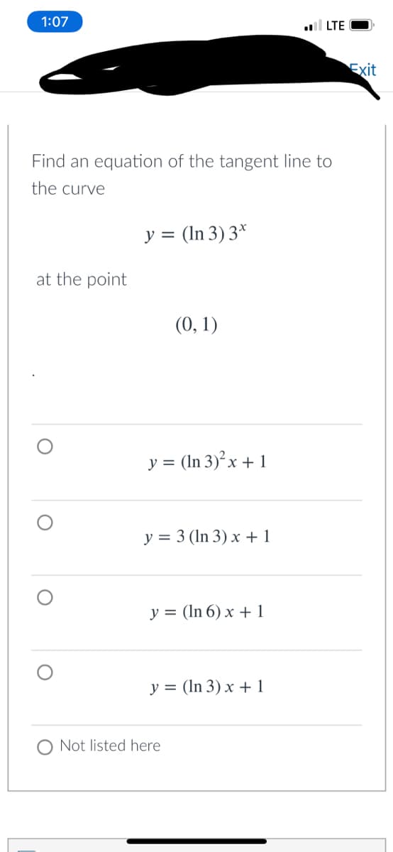 1:07
ll LTE
Exit
Find an equation of the tangent line to
the curve
y = (In 3) 3*
at the point
(0, 1)
y = (In 3)²x + 1
y = 3 (In 3) x + 1
y = (In 6) x + 1
y = (In 3) x + 1
O Not listed here
