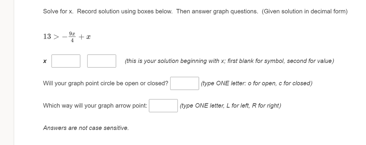 Solve for x. Record solution using boxes below. Then answer graph questions. (Given solution in decimal form)
13 >
9x
+ x
4
(this is your solution beginning with x; first blank for symbol, second for value)
Will your graph point circle be open or closed?
(type ONE letter: o for open, c for closed)
Which way will your graph arrow point:
(type ONE letter, L for left, R for right)
Answers are not case sensitive.
