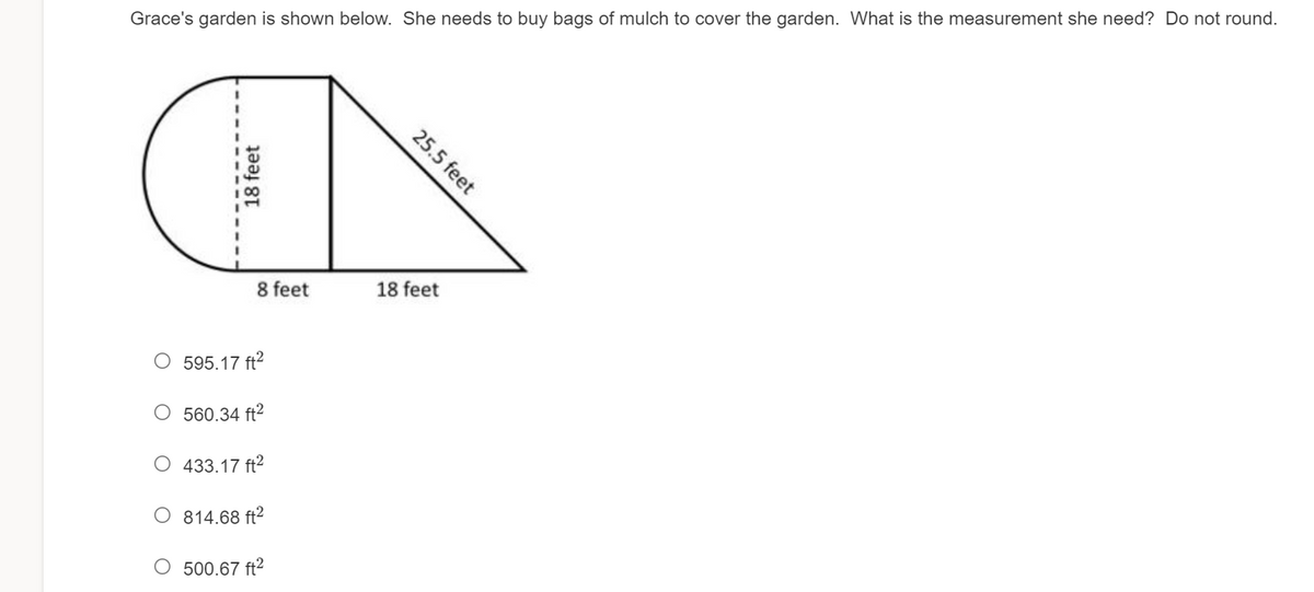 Grace's garden is shown below. She needs to buy bags of mulch to cover the garden. What is the measurement she need? Do not round.
8 feet
18 feet
O 595.17 ft?
O 560.34 ft2
O 433.17 ft2
O 814.68 ft²
O 500.67 ft2
18 feet
25.5 feet
