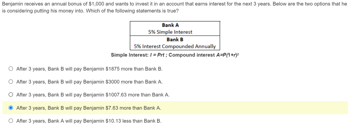 Benjamin receives an annual bonus of $1,000 and wants to invest it in an account that earns interest for the next 3 years. Below are the two options that he
is considering putting his money into. Which of the following statements is true?
Bank A
5% Simple Interest
Bank B
5% Interest Compounded Annually
Simple Interest: / = Prt ; Compound interest A=P(1+r):
O After 3 years, Bank B will pay Benjamin $1875 more than Bank B.
O After 3 years, Bank B will pay Benjamin $3000 more than Bank A.
O After 3 years, Bank B will pay Benjamin $1007.63 more than Bank A.
O After 3 years, Bank B will pay Benjamin $7.63 more than Bank A.
O After 3 years, Bank A will pay Benjamin $10.13 less than Bank B.
