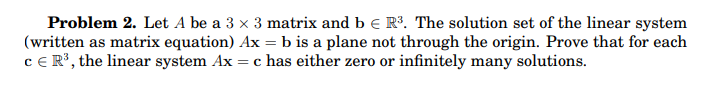 Problem 2. Let A be a 3 x 3 matrix and b e R3. The solution set of the linear system
(written as matrix equation) Ax = b is a plane not through the origin. Prove that for each
cE R³, the linear system Ax :
= c has either zero or infinitely many solutions.
