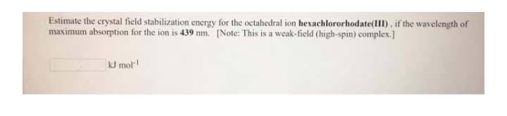 Estimate the crystal field stabilization energy for the octahedral ion hexachlororhodate(III), if the wavelength of
maximum absorption for the ion is 439 nm. [Note: This is a weak-field (high-spin) complex.]
kJ mol
