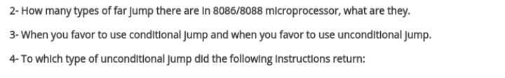 2- How many types of far Jump there are In 8086/8088 microprocessor, what are they.
3- When you favor to use conditional Jump and when you favor to use unconditional jump.
4- To whlch type of unconditional Jump did the following Instructions return:
