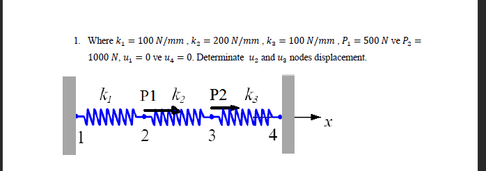 1. Where k₁ = 100 N/mm, k₂= 200 N/mm, k₂ = 100 N/mm, P₁ = 500 N ve P₂ =
1000 N, ₁ = 0 ve u₁ = 0. Determinate u₂ and uz nodes displacement.
k₁
www
1
P1 k₂
P2 K3
wwwwwwwwwww
3
2
4
X