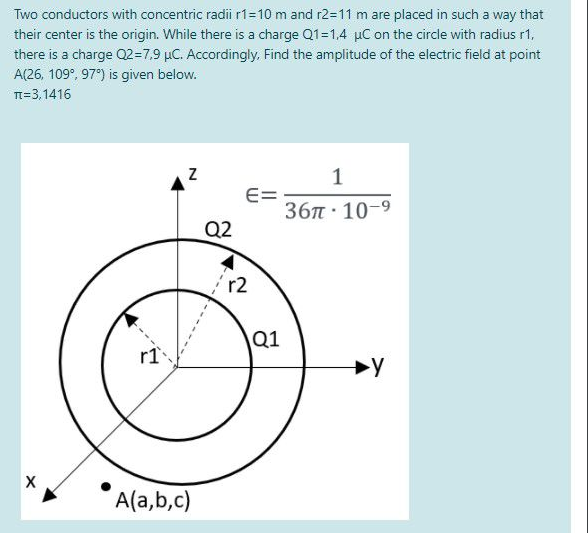 Two conductors with concentric radii r1=10 m and r2=11 m are placed in such a way that
their center is the origin. While there is a charge Q1=1,4 µC on the circle with radius r1,
there is a charge Q2=7,9 µC. Accordingly. Find the amplitude of the electric field at point
A(26, 109°, 97) is given below.
TT=3,1416
1
E=
36п 10-9
Q2
r2
\Q1
r1
A(a,b,c)
