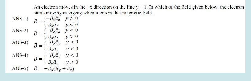 ANS-1)
ANS-2)
ANS-3)
An electron moves in the x direction on the line y = 1. In which of the field given below, the electron
starts moving as zigzag when it enters that magnetic field.
B =
B =
B =
(-Boaz
Boaz
(-Boâ,
Bâz
(-Bây
\ Bây
(-Bây
y>0
y < 0
y<0
y>0
y>0
y<0
y<0
ANS-4)
B =
Bây
y > 0
ANS-5) B = –Bo (ây +ây)