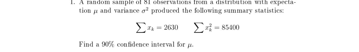 1. A random sample of 81 observations from a distribution with expecta-
tion
and variance o² produced the following summary statistics:
Σ
2a% = 85400
Xk = 2630
Find a 90% con fidence interval for u.
