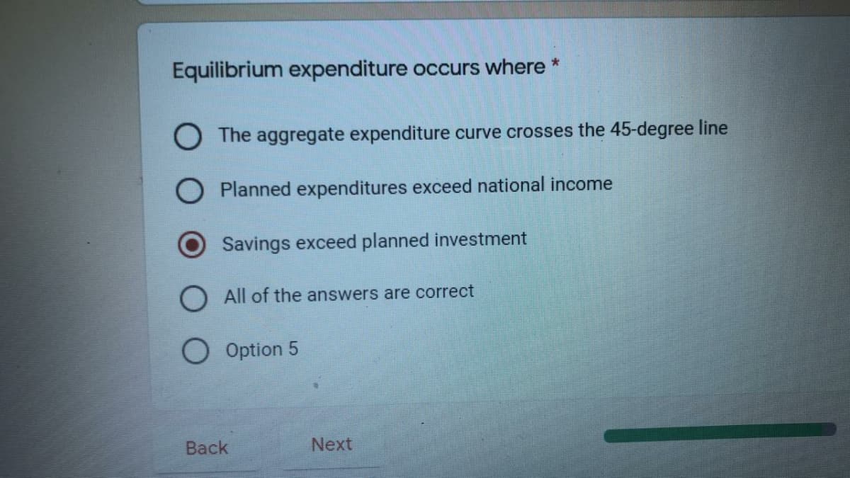 Equilibrium expenditure occurs where *
The aggregate expenditure curve crosses the 45-degree line
Planned expenditures exceed national income
Savings exceed planned investment
O All of the answers are correct
O Option 5
Back
Next
