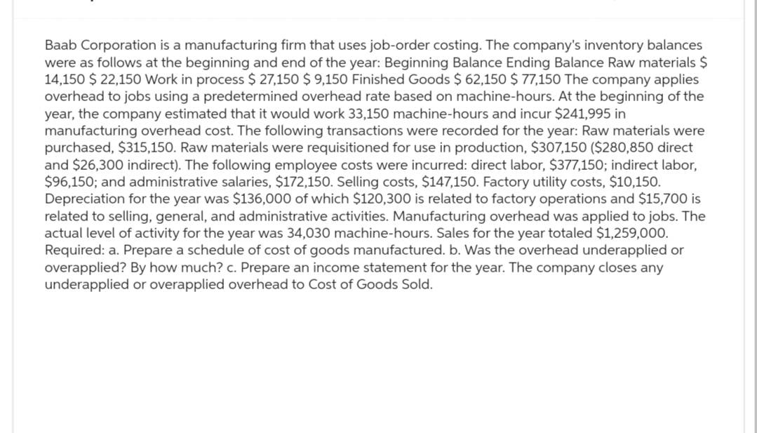 Baab Corporation is a manufacturing firm that uses job-order costing. The company's inventory balances
were as follows at the beginning and end of the year: Beginning Balance Ending Balance Raw materials $
14,150 $ 22,150 Work in process $ 27,150 $9,150 Finished Goods $ 62,150 $ 77,150 The company applies
overhead to jobs using a predetermined overhead rate based on machine-hours. At the beginning of the
year, the company estimated that it would work 33,150 machine-hours and incur $241,995 in
manufacturing overhead cost. The following transactions were recorded for the year: Raw materials were
purchased, $315,150. Raw materials were requisitioned for use in production, $307,150 ($280,850 direct
and $26,300 indirect). The following employee costs were incurred: direct labor, $377,150; indirect labor,
$96,150; and administrative salaries, $172,150. Selling costs, $147,150. Factory utility costs, $10,150.
Depreciation for the year was $136,000 of which $120,300 is related to factory operations and $15,700 is
related to selling, general, and administrative activities. Manufacturing overhead was applied to jobs. The
actual level of activity for the year was 34,030 machine-hours. Sales for the year totaled $1,259,000.
Required: a. Prepare a schedule of cost of goods manufactured. b. Was the overhead underapplied or
overapplied? By how much? c. Prepare an income statement for the year. The company closes any
underapplied or overapplied overhead to Cost of Goods Sold.