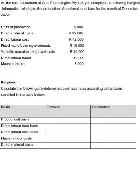 As the cost accountant of Gau Technologies Pty Ltd, you compiled the following budgete
Information relating to the production of sectional steel bars for the month of December
2022.
Units of production
Direct material costs
Direct labour cost
Fixed manufacturing overheads
Variable manufacturing overheads
Direct labour hours
Machine hours
Required:
Calculate the following pre-determined overhead rates according to the basis
specified in the table below:
Basis
Product unit basis
Direct labour hour basis
Direct labour cost basis
Machine hour basis
Direct material basis
5 000
R 32 000
R 42 000
R 18 000
R 10 000
10 000
8.000
Formula
Calculation