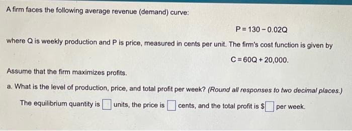 A firm faces the following average revenue (demand) curve:
P= 130 - 0.02Q
where Q is weekly production and P is price, measured in cents per unit. The firm's cost function is given by
C = 60Q + 20,000.
Assume that the firm maximizes profits.
a. What is the level of production, price, and total profit per week? (Round all responses to two decimal places.)
The equilibrium quantity is
units, the price is cents, and the total profit is S per week.
