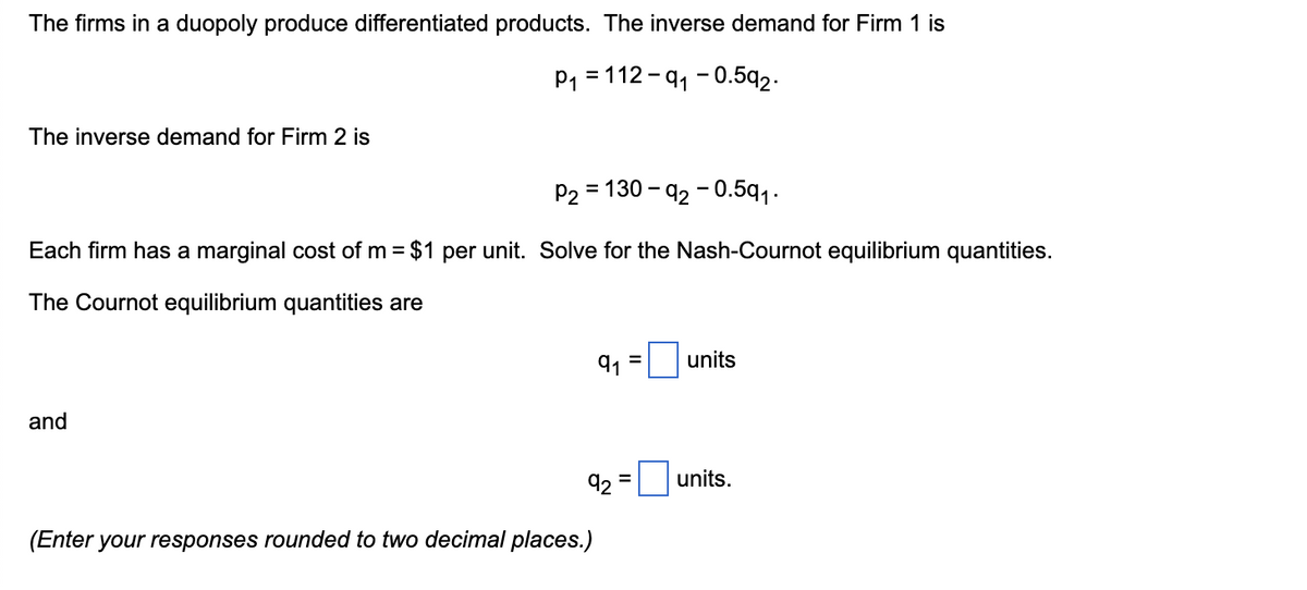 The firms in a duopoly produce differentiated products. The inverse demand for Firm 1 is
P1 = 112 - 91 - 0.5q2.
The inverse demand for Firm 2 is
P2 = 130 - 92 - 0.5q1.
Each firm has a marginal cost of m = $1 per unit. Solve for the Nash-Cournot equilibrium quantities.
The Cournot equilibrium quantities are
91
units
%3D
and
92
units.
(Enter your responses rounded to two decimal places.)
II

