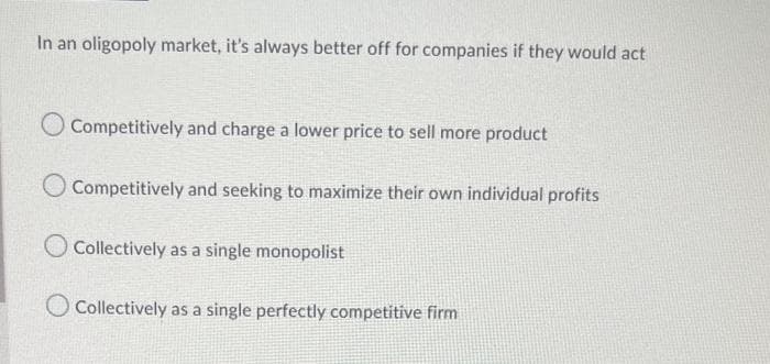 In an oligopoly market, it's always better off for companies if they would act
Competitively and charge a lower price to sell more product
Competitively and seeking to maximize their own individual profits
Collectively as a single monopolist
O Collectively as a single perfectly competitive firm
