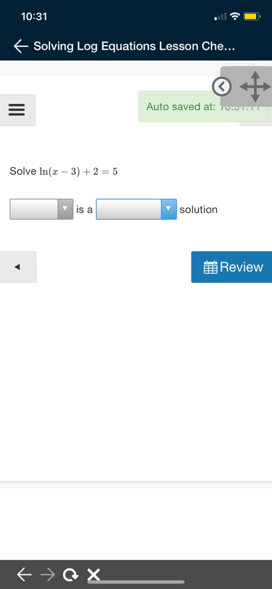 10:31
E Solving Log Equations Lesson Che...
Auto saved at: 10.51.11
Solve In(x – 3) +2 = 5
is a
solution
黄Review
II
