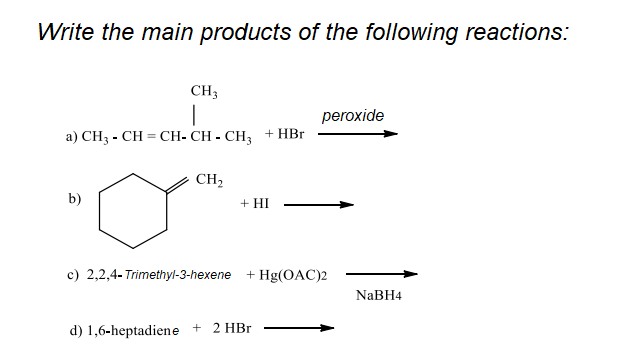 Write the main products of the following reactions:
CH3
peroxide
a) CH3 - CH = CH- CH - CH, + HBr
CH2
b)
+ HI
c) 2,2,4- Trimethyl-3-hexene
+ Hg(OAC)2
NaBH4
d) 1,6-heptadiene + 2 HBr
