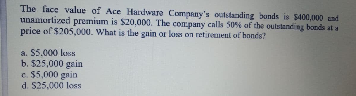 The face value of Ace Hardware Company's outstanding bonds is $400,000 and
unamortized premium is $20,000. The company calls 50% of the outstanding bonds at a
price of $205,000. What is the gain or loss on retirement of bonds?
a. $5,000 loss
b. $25,000 gain
c. $5,000 gain
d. $25,000 loss
