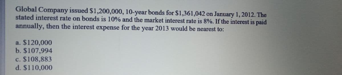 Global Company issued $1,200,000, 10-year bonds for $1,361,042 on January 1, 2012. The
stated interest rate on bonds is 10% and the market interest rate is 8%. If the interest is paid
annually, then the interest expense for the year 2013 would be nearest to:
a. $120,000
b. $107,994
c. $108,883
d. $110,000
