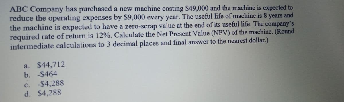 ABC Company has purchased a new machine costing $49,000 and the machine is expected to
reduce the operating expenses by $9,000 every year. The useful life of machine is 8 years and
the machine is expected to have a zero-scrap value at the end of its useful life. The company's
required rate of return is 12%. Calculate the Net Present Value (NPV) of the machine. (Round
intermediate calculations to 3 decimal places and final answer to the nearest dollar.)
a. $44,712
b. -$464
c. -$4,288
d. $4,288
